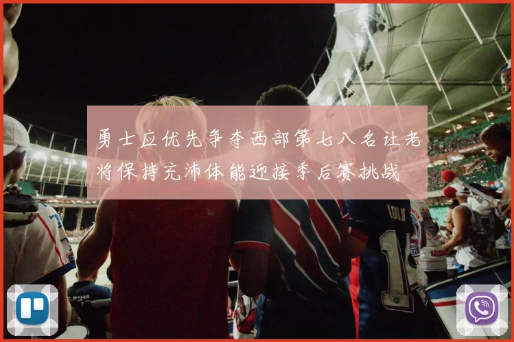 勇士应优先争夺西部第七八名让老将保持充沛体能迎接季后赛挑战